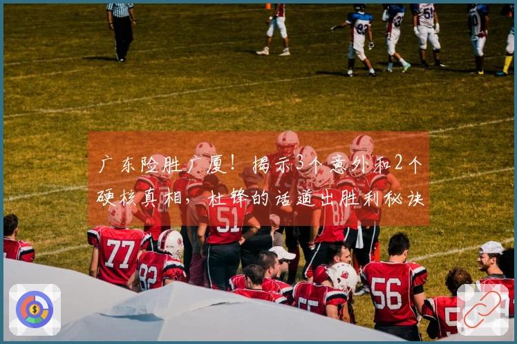 广东险胜广厦！揭示3个意外和2个硬核真相，杜锋的话道出胜利秘诀