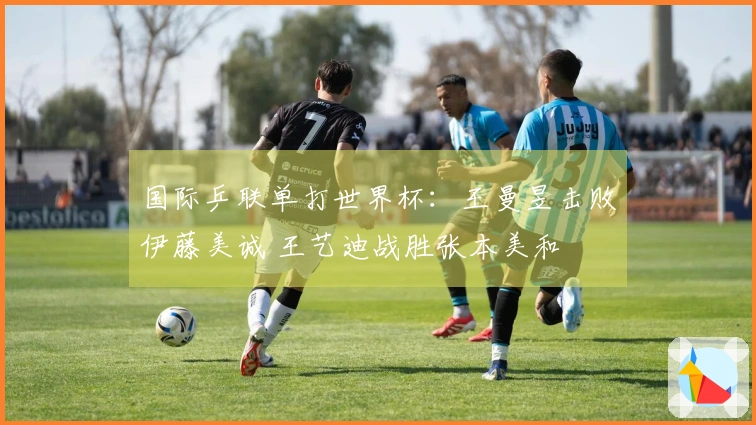 国际乒联单打世界杯：王曼昱击败伊藤美诚 王艺迪战胜张本美和