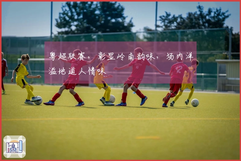 粤超联赛，彰显岭南韵味，场内洋溢地道人情味