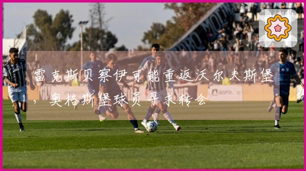 雷克斯贝察伊可能重返沃尔夫斯堡，奥格斯堡球员寻求转会