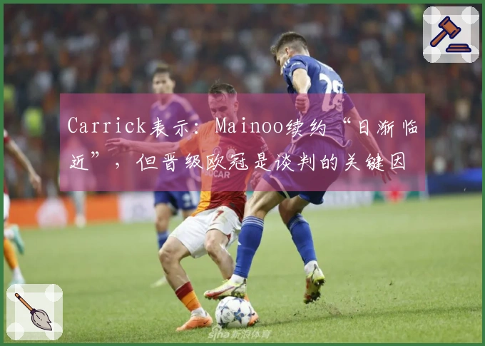 Carrick表示：Mainoo续约“日渐临近”，但晋级欧冠是谈判的关键因素