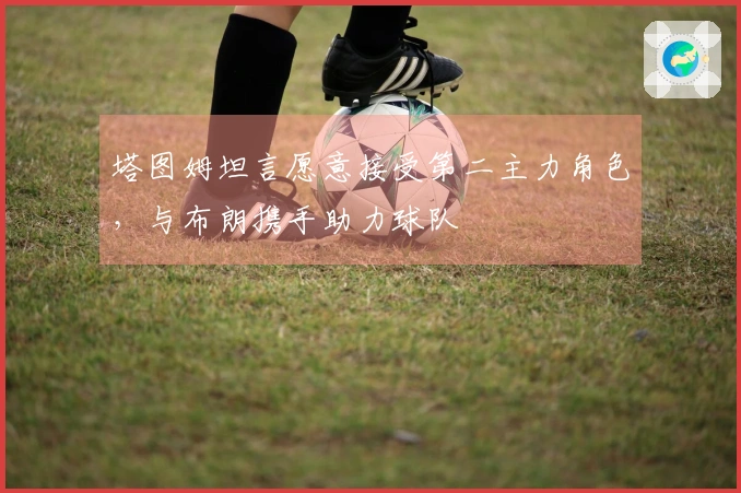 塔图姆坦言愿意接受第二主力角色，与布朗携手助力球队