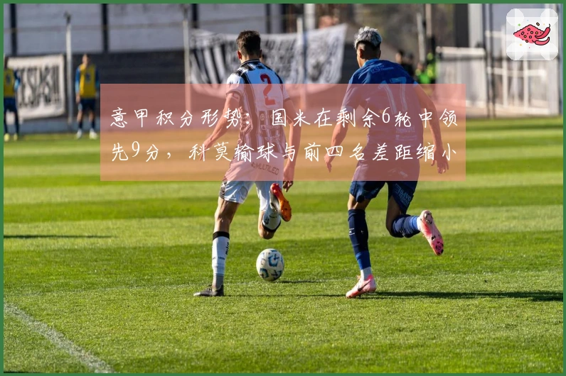 意甲积分形势：国米在剩余6轮中领先9分，科莫输球与前四名差距缩小至2分