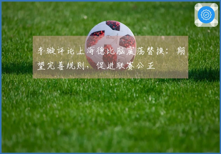 李璇评论上海德比脑震荡替换：期望完善规则，促进联赛公正