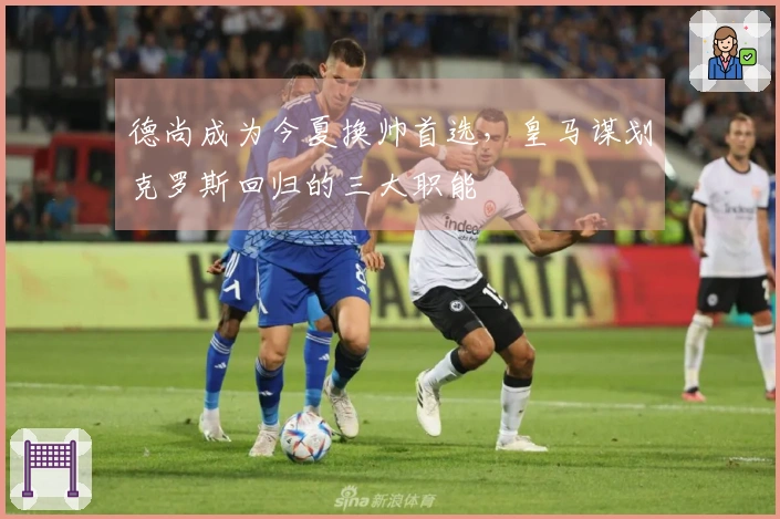 德尚成为今夏换帅首选，皇马谋划克罗斯回归的三大职能