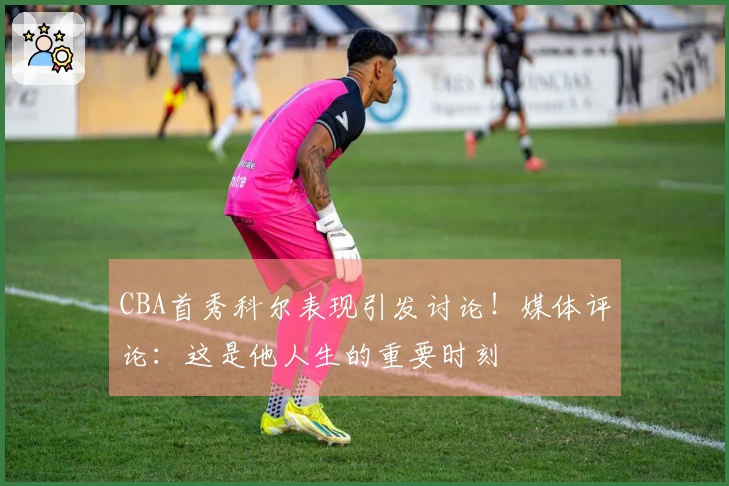 CBA首秀科尔表现引发讨论！媒体评论：这是他人生的重要时刻