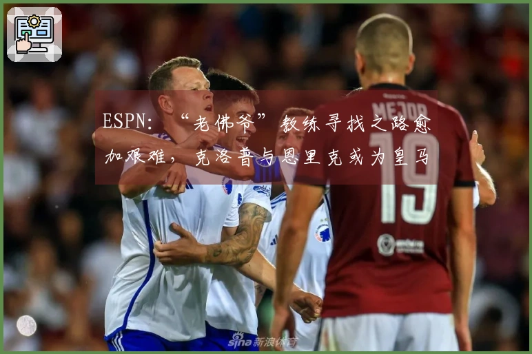 ESPN：“老佛爷”教练寻找之路愈加艰难，克洛普与恩里克或为皇马最佳人选