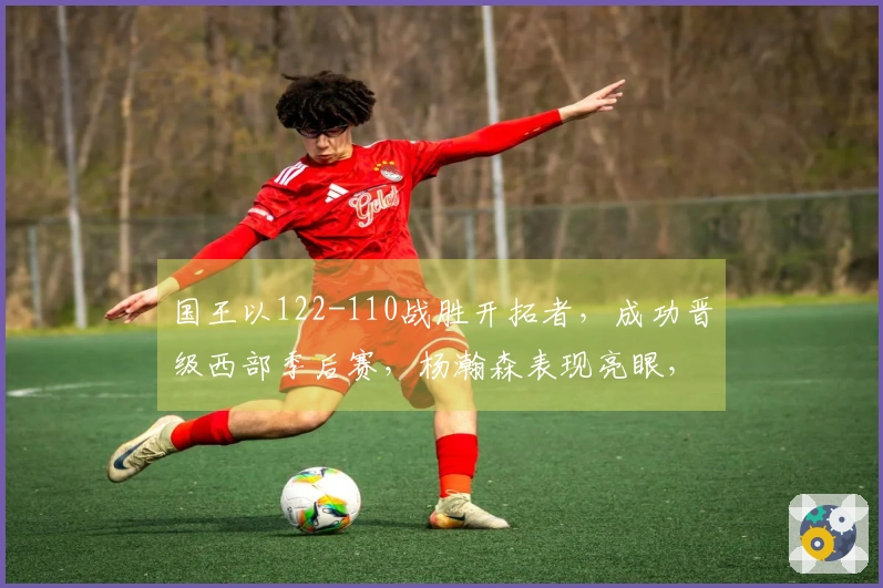 国王以122-110战胜开拓者，成功晋级西部季后赛，杨瀚森表现亮眼，阿夫迪亚贡献25分10篮板