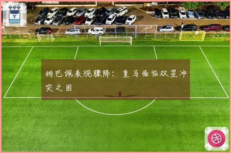姆巴佩表现骤降：皇马面临双星冲突之困