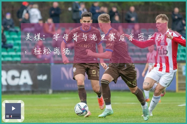 美媒：字母哥与老里赛后亲密互动，轻松离场