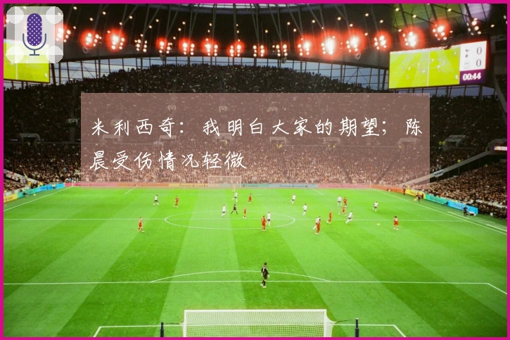 米利西奇：我明白大家的期望；陈晨受伤情况轻微