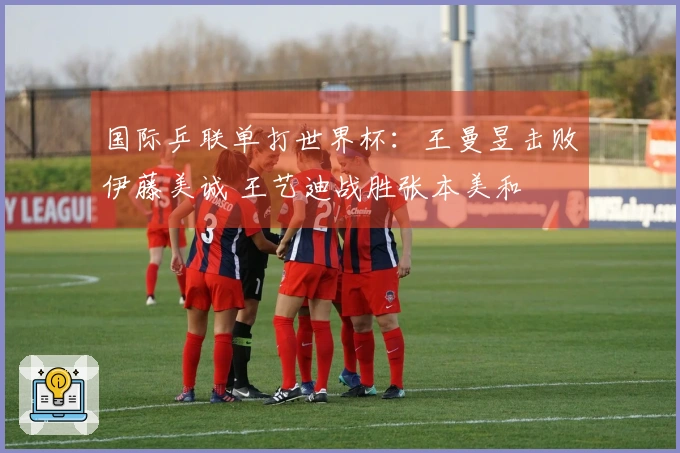 国际乒联单打世界杯：王曼昱击败伊藤美诚 王艺迪战胜张本美和