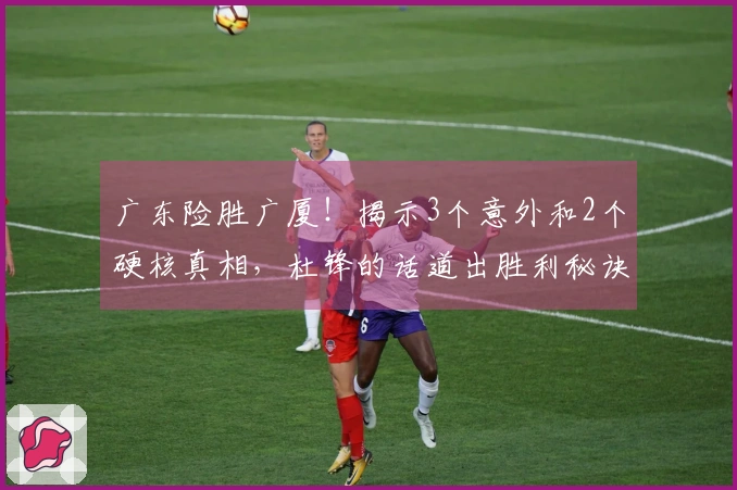 广东险胜广厦！揭示3个意外和2个硬核真相，杜锋的话道出胜利秘诀