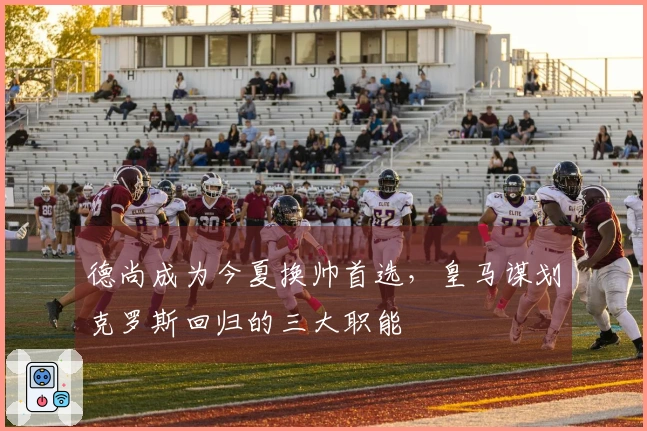 德尚成为今夏换帅首选，皇马谋划克罗斯回归的三大职能