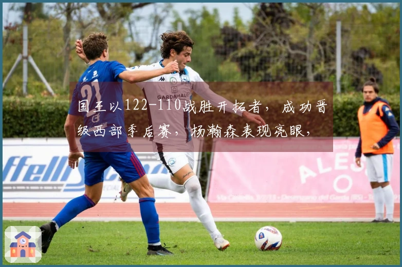 国王以122-110战胜开拓者，成功晋级西部季后赛，杨瀚森表现亮眼，阿夫迪亚贡献25分10篮板