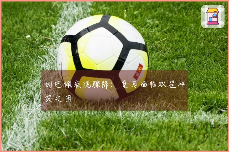 姆巴佩表现骤降：皇马面临双星冲突之困