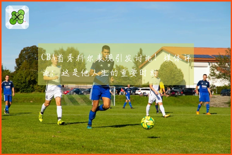 CBA首秀科尔表现引发讨论！媒体评论：这是他人生的重要时刻