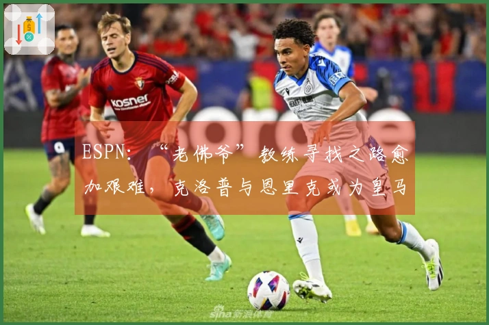 ESPN：“老佛爷”教练寻找之路愈加艰难，克洛普与恩里克或为皇马最佳人选